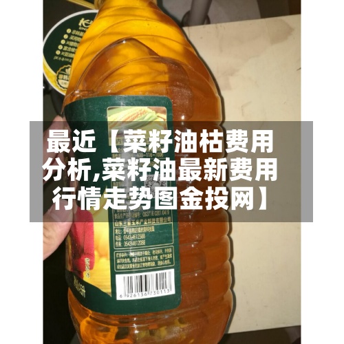 最近【菜籽油枯费用分析,菜籽油最新费用行情走势图金投网】-第2张图片