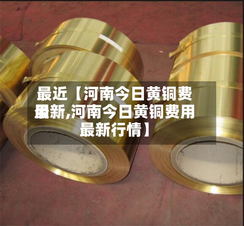最近【河南今日黄铜费用最新,河南今日黄铜费用最新行情】-第2张图片
