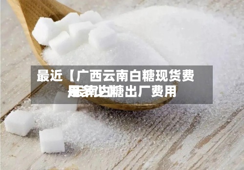 最近【广西云南白糖现货费用,云南白糖出厂费用是多少】