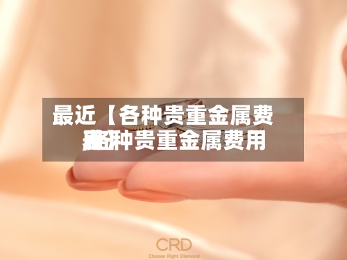 最近【各种贵重金属费用,各种贵重金属费用表】