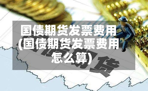 国债期货发票费用(国债期货发票费用怎么算)