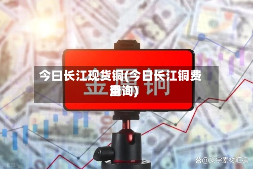 今曰长江现货铜(今日长江铜费用查询)