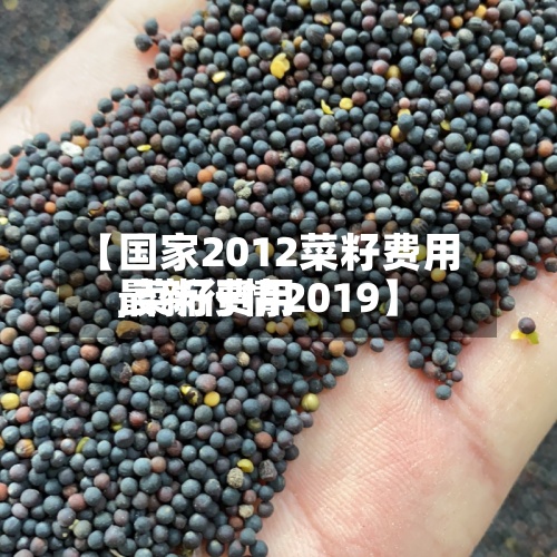 【国家2012菜籽费用,菜籽费用最新行情2019】-第3张图片