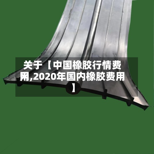 关于【中国橡胶行情费用网,2020年国内橡胶费用】-第2张图片