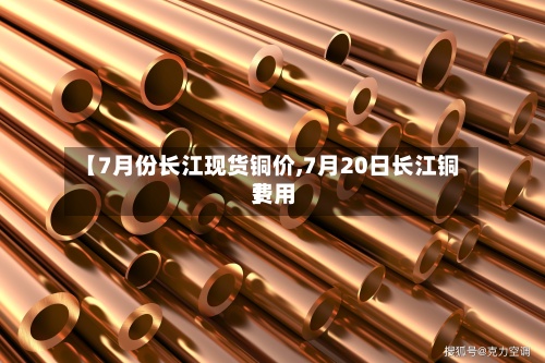 【7月份长江现货铜价,7月20日长江铜费用】