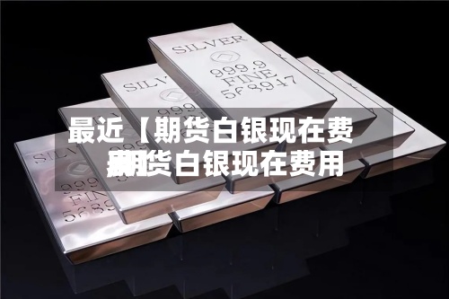 最近【期货白银现在费用,期货白银现在费用表】
