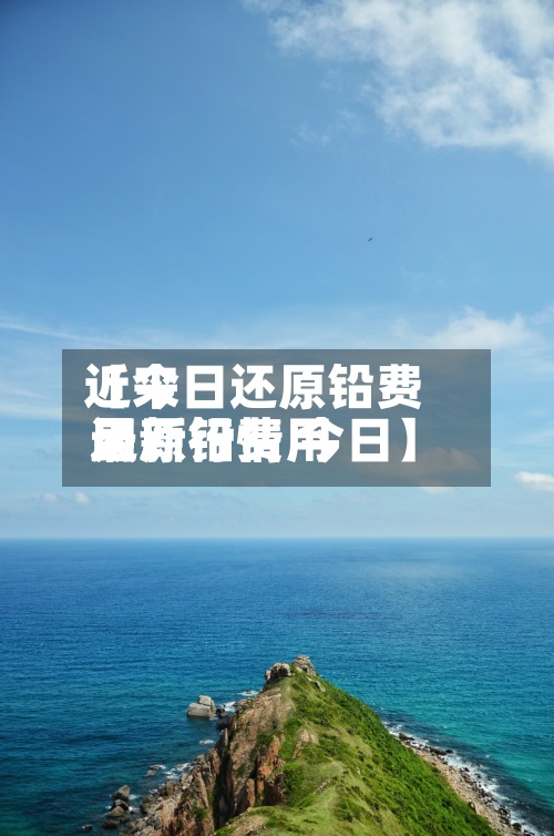 近来【今日还原铅费用还原铅费用最新行情 今日】