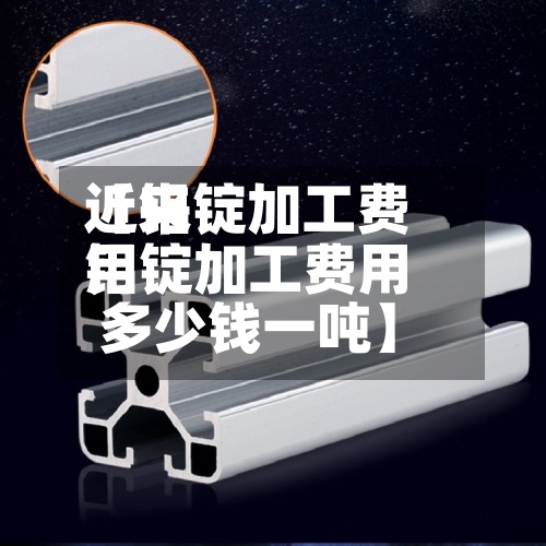 近来【铝锭加工费用铝锭加工费用多少钱一吨】