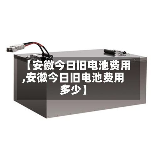 【安徽今日旧电池费用,安徽今日旧电池费用多少】