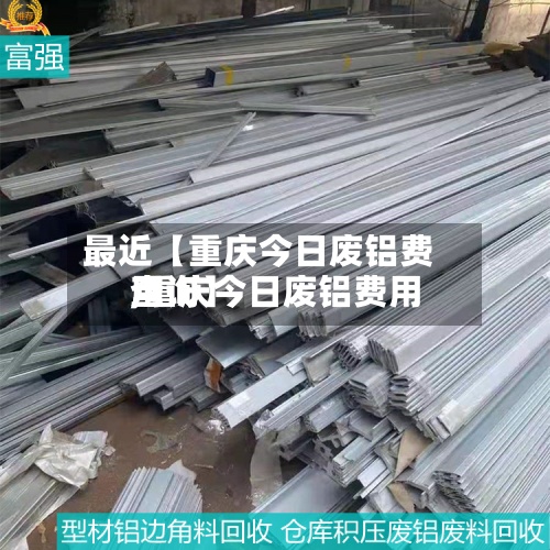 最近【重庆今日废铝费用,重庆今日废铝费用查询】