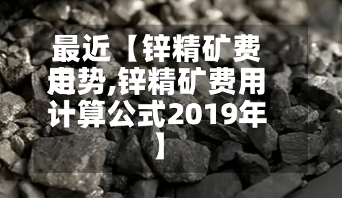 最近【锌精矿费用
走势,锌精矿费用
计算公式2019年】-第2张图片