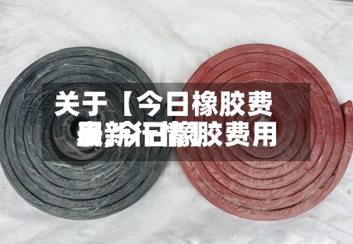 关于【今日橡胶费用表,今日橡胶费用最新行情】