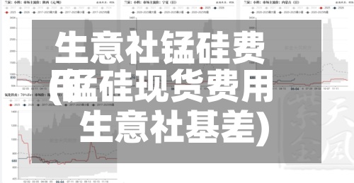 生意社锰硅费用(锰硅现货费用 生意社基差)