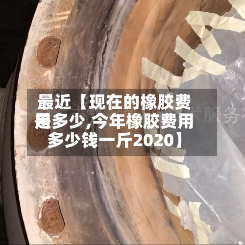 最近【现在的橡胶费用是多少,今年橡胶费用多少钱一斤2020】-第3张图片