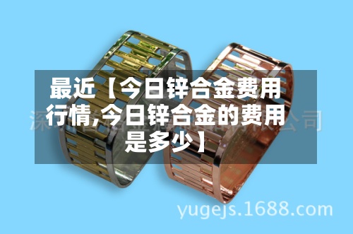 最近【今日锌合金费用行情,今日锌合金的费用是多少】