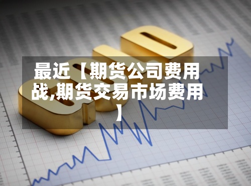 最近【期货公司费用战,期货交易市场费用】