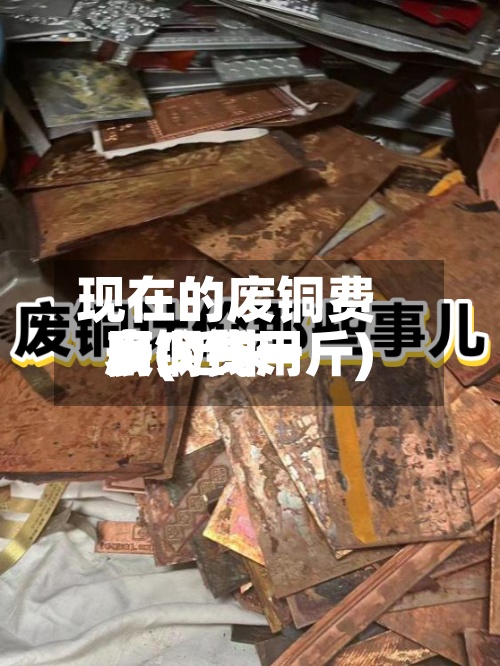 现在的废铜费用表(近来废铜费用多少钱一斤)