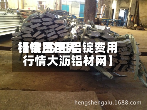 【今日世界铝锭费用行情,今日铝锭费用行情大沥铝材网】