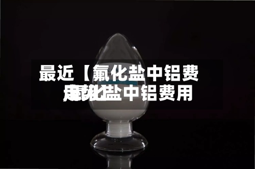 最近【氟化盐中铝费用,氟化盐中铝费用走势】-第2张图片