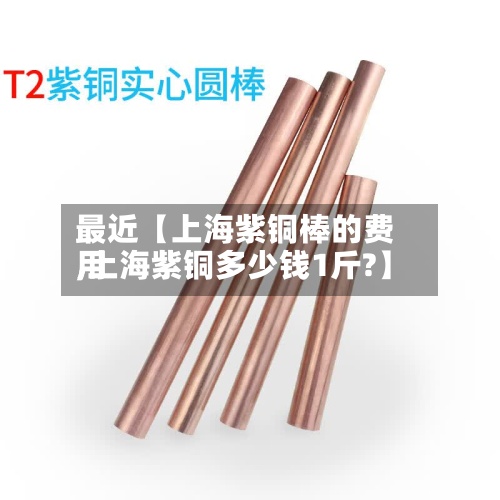 最近【上海紫铜棒的费用,上海紫铜多少钱1斤?】