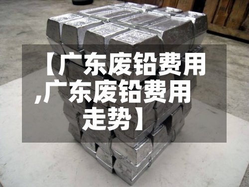 【广东废铅费用,广东废铅费用走势】
