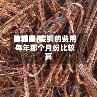 废铜费用比较高的时间(废铜的费用每年那个月份比较高)-第2张图片