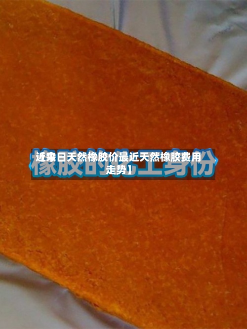 近来【今日天然橡胶价最近天然橡胶费用走势】-第2张图片
