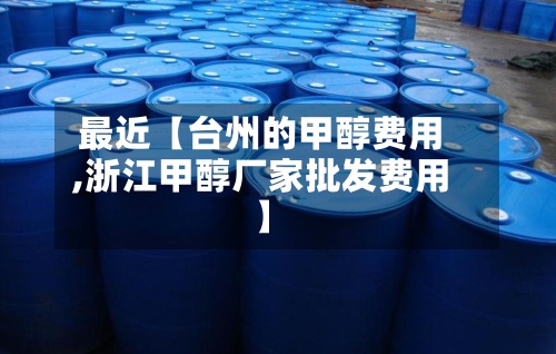 最近【台州的甲醇费用,浙江甲醇厂家批发费用】