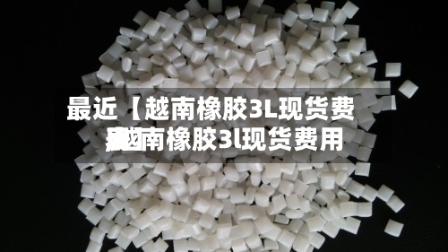 最近【越南橡胶3L现货费用,越南橡胶3l现货费用表】