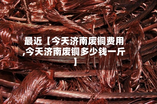 最近【今天济南废铜费用,今天济南废铜多少钱一斤】-第2张图片