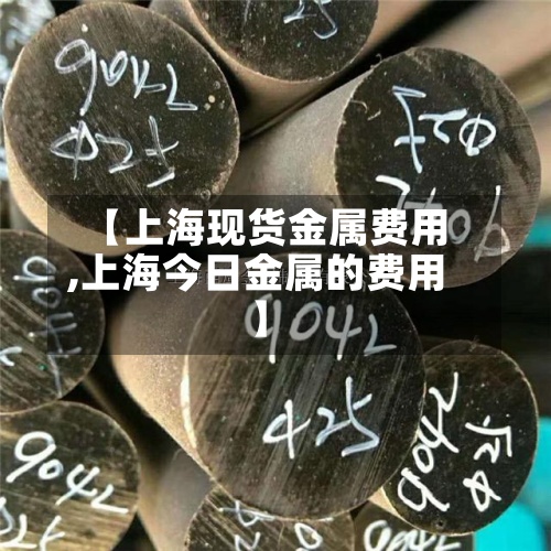 【上海现货金属费用,上海今日金属的费用】