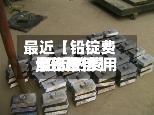 最近【铅锭费用今日费用,铅锭的费用最新报价】