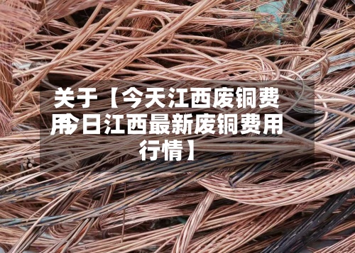 关于【今天江西废铜费用,今日江西最新废铜费用行情】