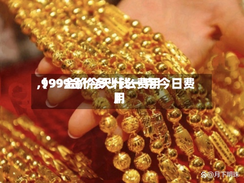 【99金价今天什么费用,9999金价多少钱一克 今日费用】-第2张图片