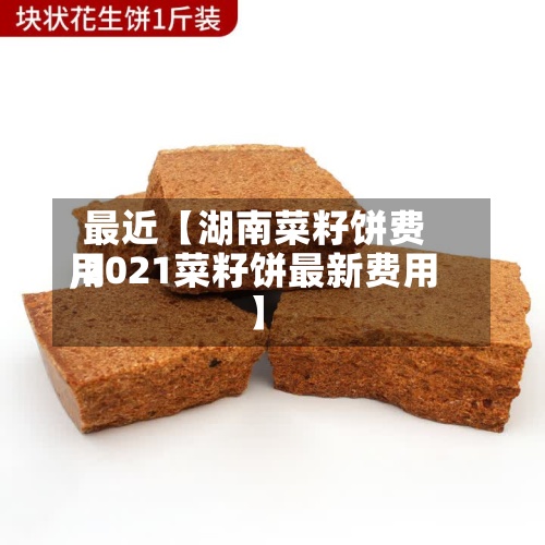 最近【湖南菜籽饼费用
,2021菜籽饼最新费用
】-第3张图片