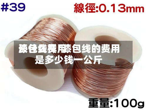 漆包线费用长什么样/漆包线的费用是多少钱一公斤-第2张图片