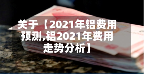 关于【2021年铝费用预测,铝2021年费用走势分析】