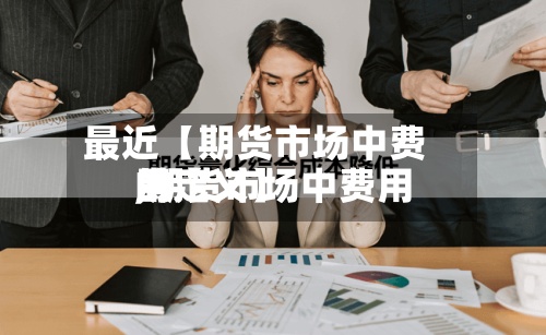 最近【期货市场中费用,期货市场中费用的定义】-第2张图片