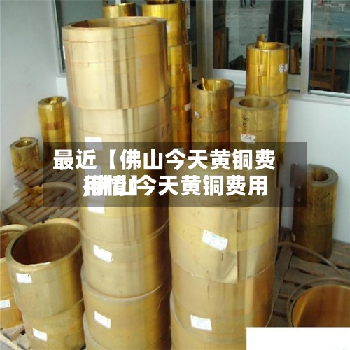 最近【佛山今天黄铜费用,佛山今天黄铜费用行情】-第3张图片