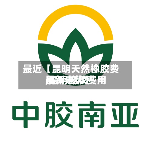 最近【昆明天然橡胶费用,昆明橡胶费用最新走势】