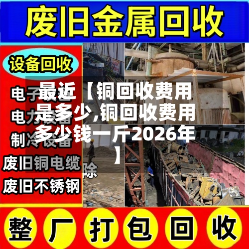 最近【铜回收费用是多少,铜回收费用多少钱一斤2026年】