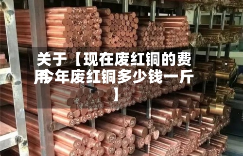 关于【现在废红铜的费用,今年废红铜多少钱一斤】