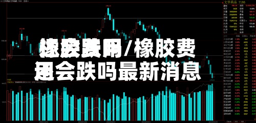 橡胶费用还会跌吗/橡胶费用还会跌吗最新消息-第3张图片