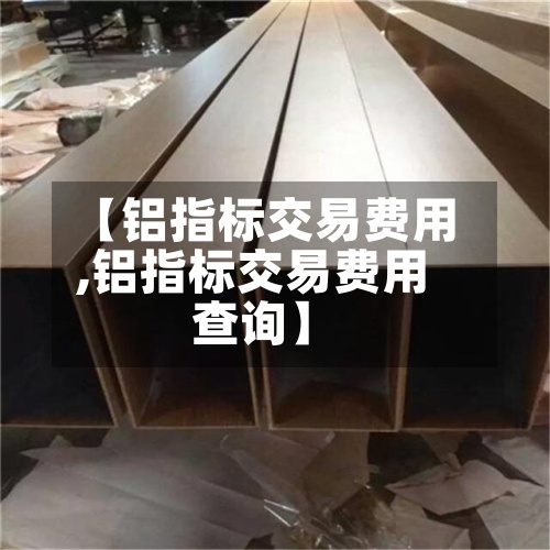 【铝指标交易费用,铝指标交易费用查询】-第3张图片