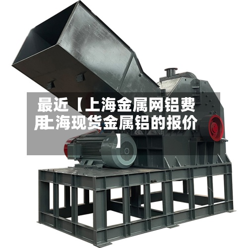 最近【上海金属网铝费用,上海现货金属铝的报价】-第2张图片