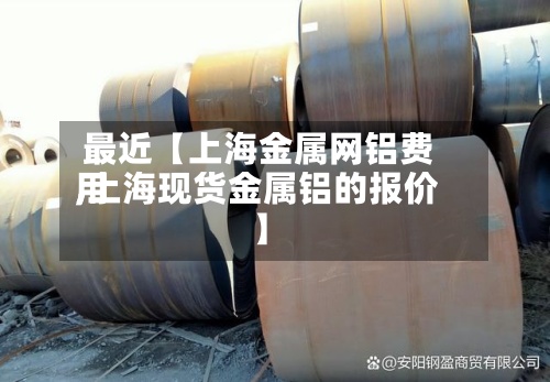 最近【上海金属网铝费用,上海现货金属铝的报价】