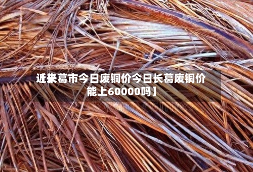 近来
【长葛市今日废铜价今日长葛废铜价能上60000吗】-第2张图片