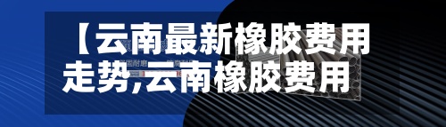 【云南最新橡胶费用走势,云南橡胶费用多少钱一斤】-第2张图片