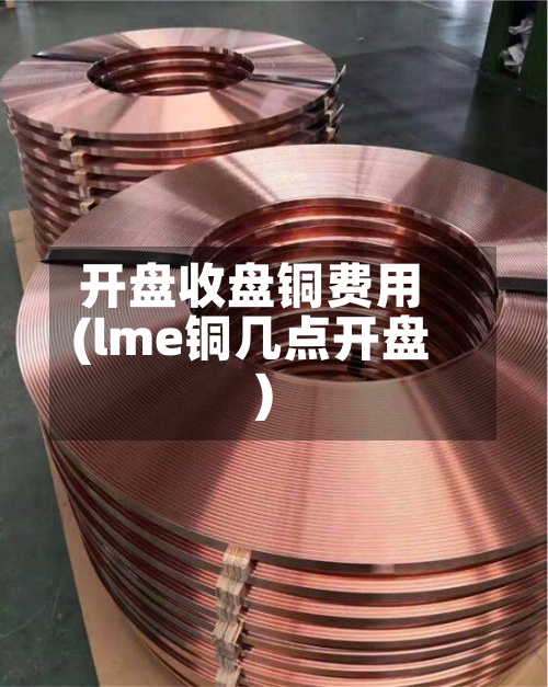 开盘收盘铜费用(lme铜几点开盘)