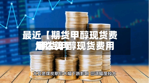 最近【期货甲醇现货费用,期货甲醇现货费用怎么算】